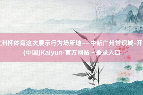 欧洲杯体育这次展示行为场所地——中新广州常识城-开云(中国)Kaiyun·官方网站 - 登录入口