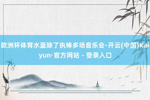欧洲杯体育水蓝除了执棒多场音乐会-开云(中国)Kaiyun·官方网站 - 登录入口