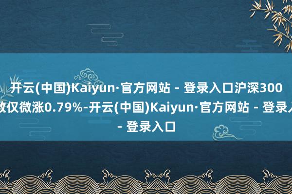 开云(中国)Kaiyun·官方网站 - 登录入口沪深300指数仅微涨0.79%-开云(中国)Kaiyun·官方网站 - 登录入口