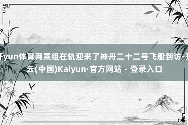 开yun体育网乘组在轨迎来了神舟二十二号飞船到访-开云(中国)Kaiyun·官方网站 - 登录入口