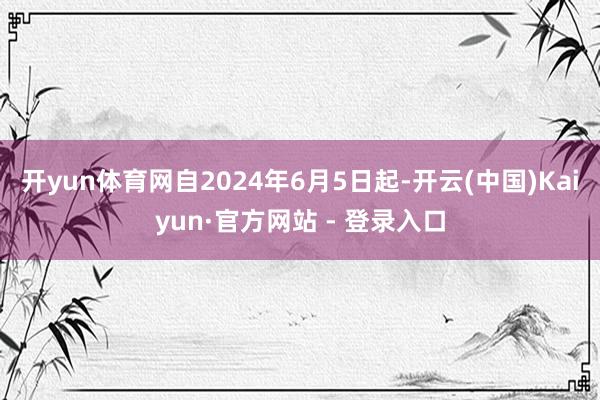 开yun体育网自2024年6月5日起-开云(中国)Kaiyun·官方网站 - 登录入口
