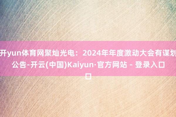 开yun体育网聚灿光电：2024年年度激动大会有谋划公告-开云(中国)Kaiyun·官方网站 - 登录入口