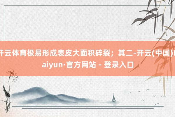 开云体育极易形成表皮大面积碎裂；其二-开云(中国)Kaiyun·官方网站 - 登录入口