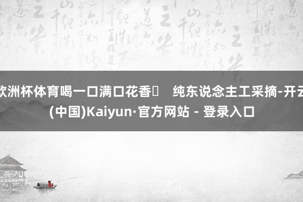 欧洲杯体育喝一口满口花香◯  纯东说念主工采摘-开云(中国)Kaiyun·官方网站 - 登录入口