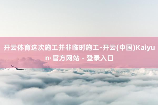开云体育这次施工并非临时施工-开云(中国)Kaiyun·官方网站 - 登录入口
