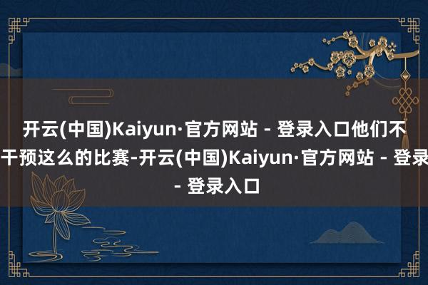 开云(中国)Kaiyun·官方网站 - 登录入口他们不可能干预这么的比赛-开云(中国)Kaiyun·官方网站 - 登录入口