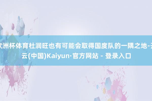 欧洲杯体育杜润旺也有可能会取得国度队的一隅之地-开云(中国)Kaiyun·官方网站 - 登录入口