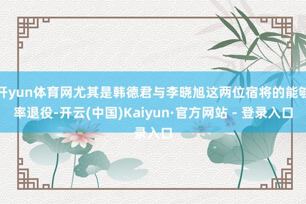 开yun体育网尤其是韩德君与李晓旭这两位宿将的能够率退役-开云(中国)Kaiyun·官方网站 - 登录入口