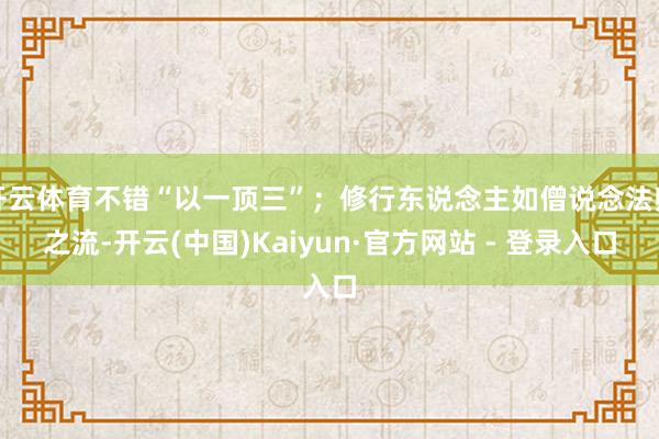 开云体育不错“以一顶三”；修行东说念主如僧说念法师之流-开云(中国)Kaiyun·官方网站 - 登录入口