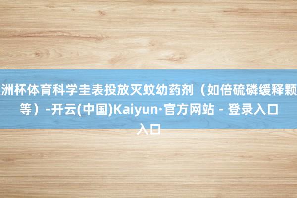 欧洲杯体育科学圭表投放灭蚊幼药剂（如倍硫磷缓释颗粒等）-开云(中国)Kaiyun·官方网站 - 登录入口