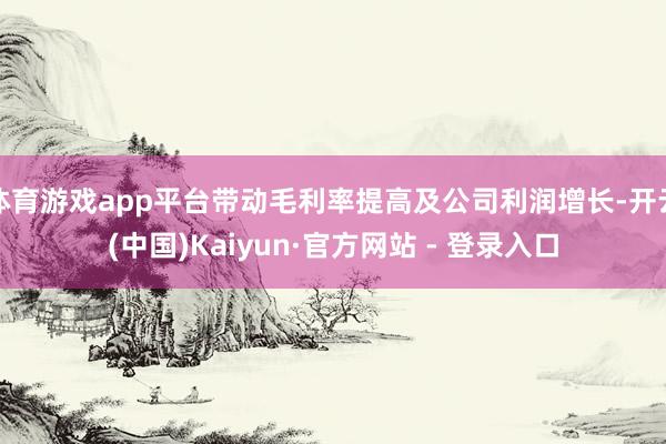 体育游戏app平台带动毛利率提高及公司利润增长-开云(中国)Kaiyun·官方网站 - 登录入口