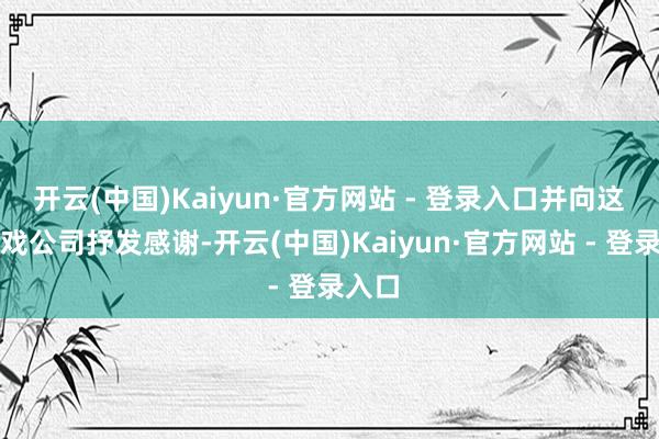 开云(中国)Kaiyun·官方网站 - 登录入口并向这家游戏公司抒发感谢-开云(中国)Kaiyun·官方网站 - 登录入口