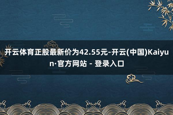 开云体育正股最新价为42.55元-开云(中国)Kaiyun·官方网站 - 登录入口