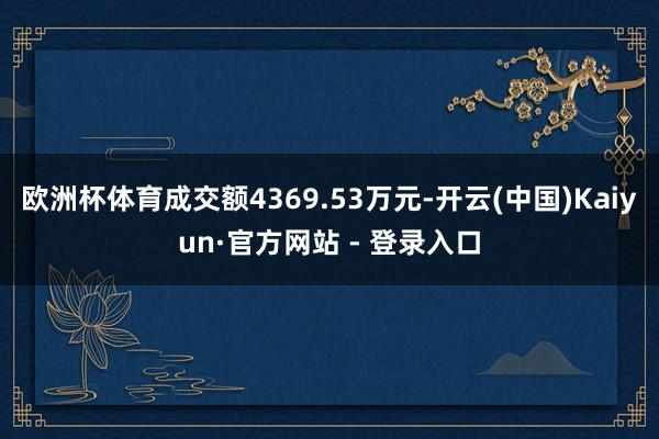 欧洲杯体育成交额4369.53万元-开云(中国)Kaiyun·官方网站 - 登录入口