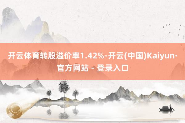 开云体育转股溢价率1.42%-开云(中国)Kaiyun·官方网站 - 登录入口