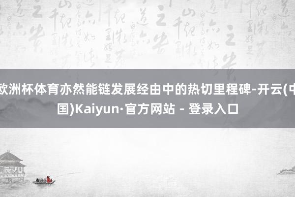 欧洲杯体育亦然能链发展经由中的热切里程碑-开云(中国)Kaiyun·官方网站 - 登录入口