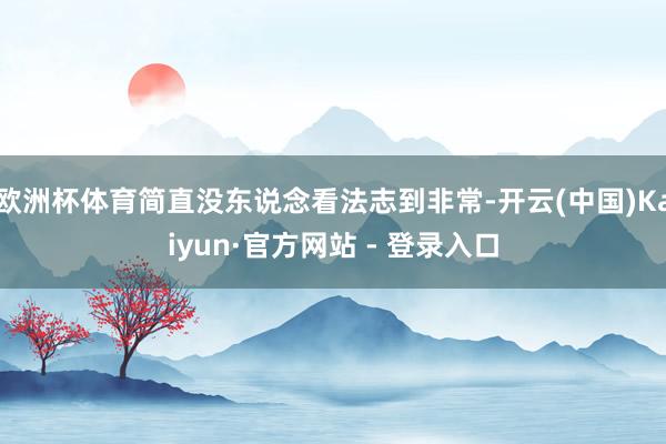 欧洲杯体育简直没东说念看法志到非常-开云(中国)Kaiyun·官方网站 - 登录入口