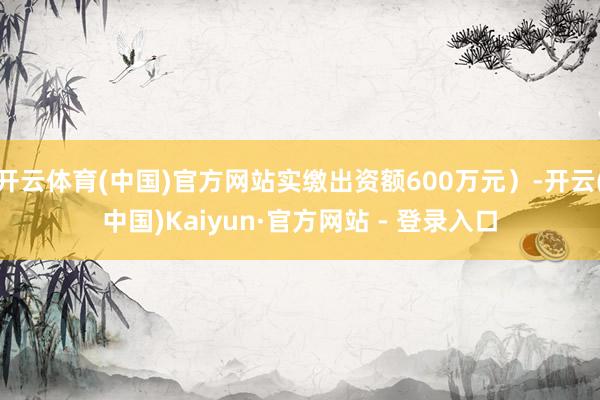 开云体育(中国)官方网站实缴出资额600万元）-开云(中国)Kaiyun·官方网站 - 登录入口