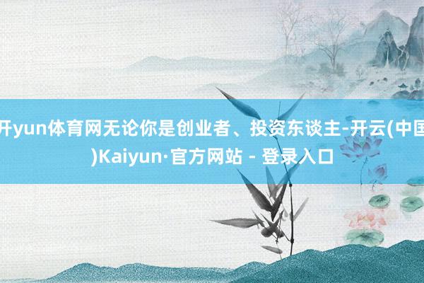 开yun体育网无论你是创业者、投资东谈主-开云(中国)Kaiyun·官方网站 - 登录入口
