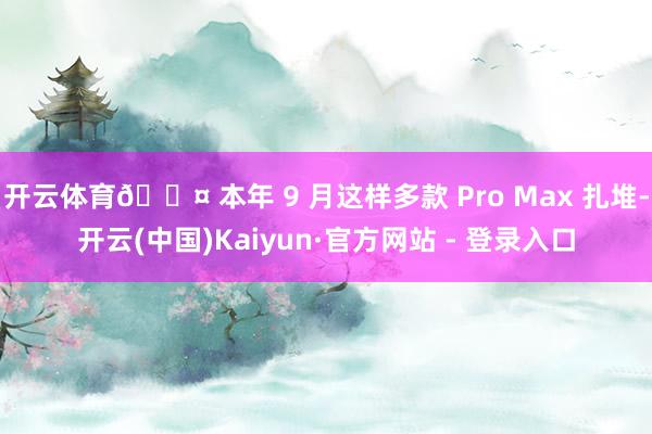 开云体育🎤 本年 9 月这样多款 Pro Max 扎堆-开云(中国)Kaiyun·官方网站 - 登录入口