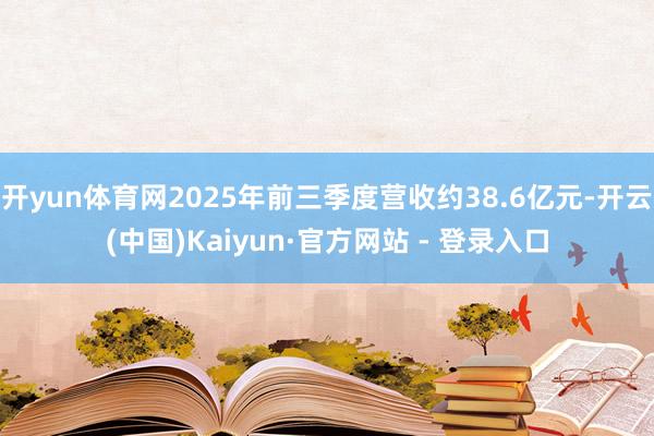 开yun体育网2025年前三季度营收约38.6亿元-开云(中国)Kaiyun·官方网站 - 登录入口
