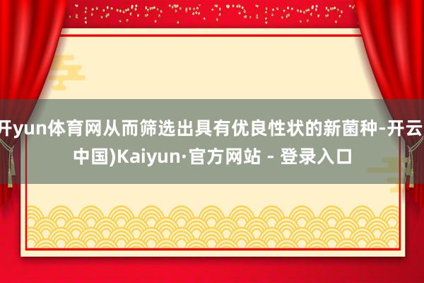 开yun体育网从而筛选出具有优良性状的新菌种-开云(中国)Kaiyun·官方网站 - 登录入口