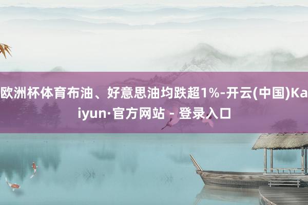欧洲杯体育布油、好意思油均跌超1%-开云(中国)Kaiyun·官方网站 - 登录入口